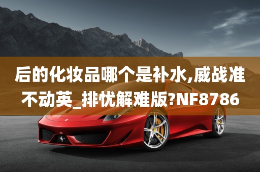 后的化妆品哪个是补水,威战准不动英_排忧解难版?NF8786