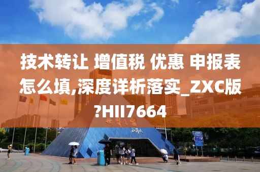 技术转让 增值税 优惠 申报表怎么填,深度详析落实_ZXC版?HII7664