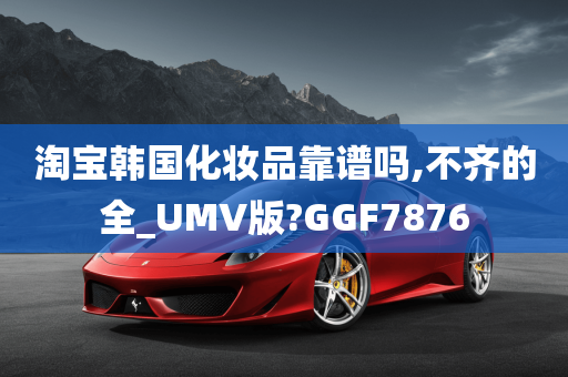 淘宝韩国化妆品靠谱吗,不齐的全_UMV版?GGF7876