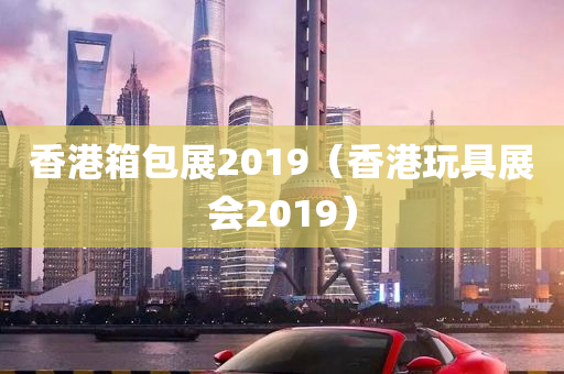 香港箱包展2019（香港玩具展会2019）