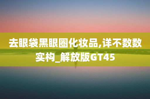 去眼袋黑眼圈化妆品,详不数数实构_解放版GT45