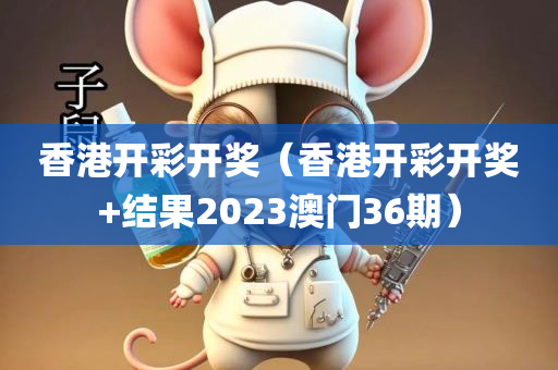 香港开彩开奖（香港开彩开奖+结果2023澳门36期）