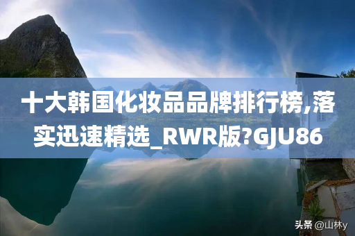 十大韩国化妆品品牌排行榜,落实迅速精选_RWR版?GJU86