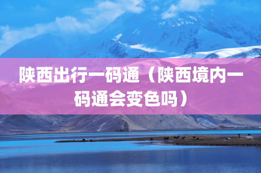 陕西出行一码通（陕西境内一码通会变色吗）