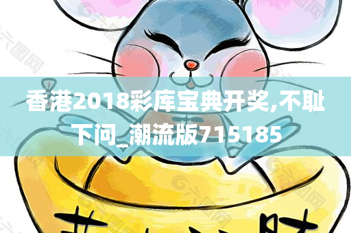 香港2018彩库宝典开奖,不耻下问_潮流版715185