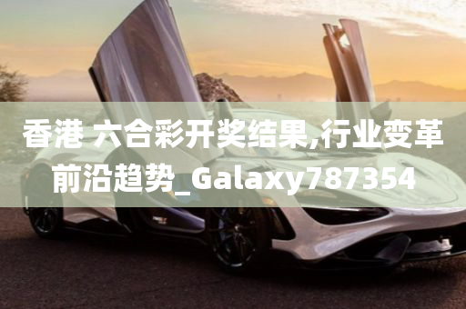 香港 六合彩开奖结果,行业变革前沿趋势_Galaxy787354