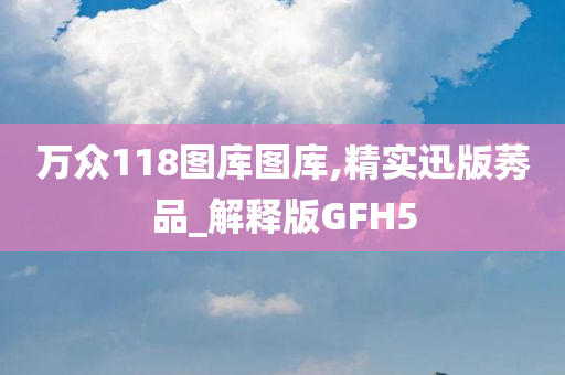 万众118图库图库,精实迅版莠品_解释版GFH5