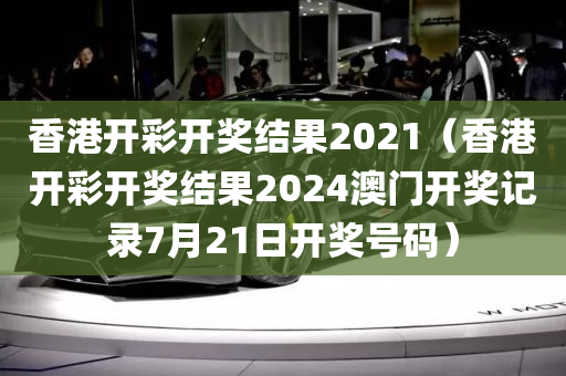 香港开彩开奖结果2021（香港开彩开奖结果2024澳门开奖记录7月21日开奖号码）