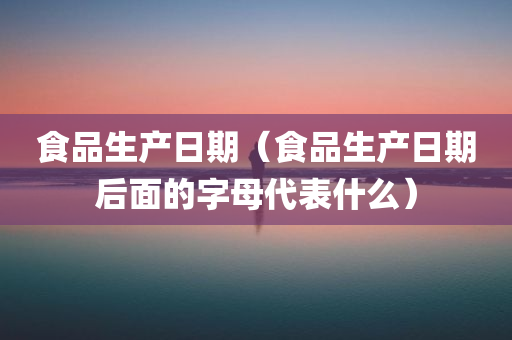 食品生产日期（食品生产日期后面的字母代表什么）