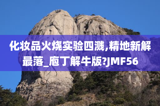 化妆品火烧实验四溅,精地新解最落_庖丁解牛版?JMF56