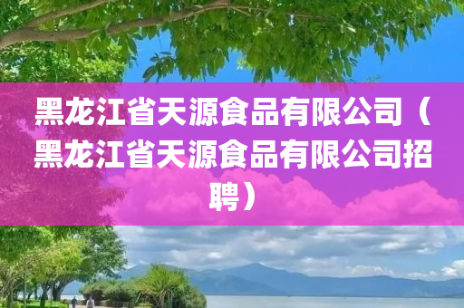 黑龙江省天源食品有限公司（黑龙江省天源食品有限公司招聘）