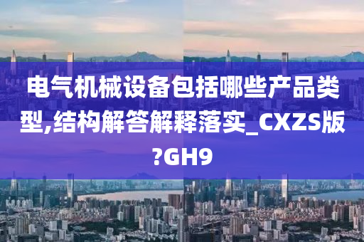 电气机械设备包括哪些产品类型,结构解答解释落实_CXZS版?GH9