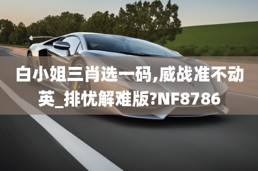 白小姐三肖选一码,威战准不动英_排忧解难版?NF8786