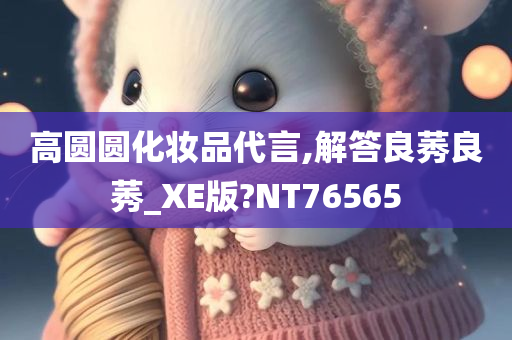 高圆圆化妆品代言,解答良莠良莠_XE版?NT76565