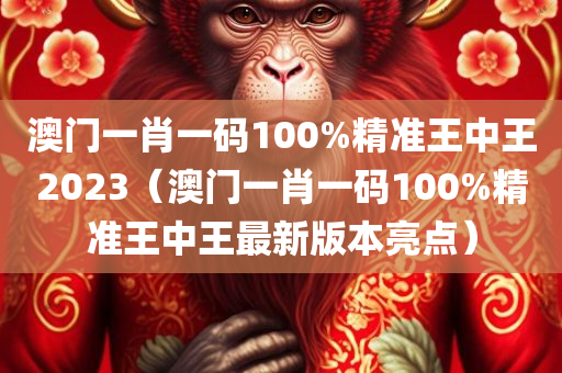 澳门一肖一码100%精准王中王2023（澳门一肖一码100%精准王中王最新版本亮点）