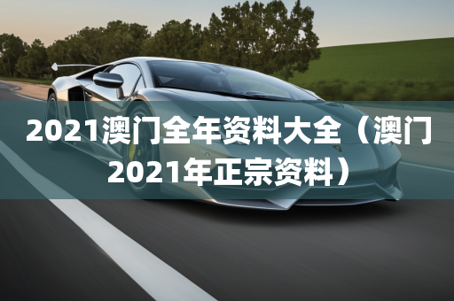 2021澳门全年资料大全（澳门2021年正宗资料）