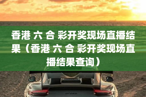 香港 六 合 彩开奖现场直播结果（香港 六 合 彩开奖现场直播结果查询）