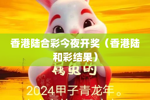 香港陆合彩今夜开奖（香港陆和彩结果）