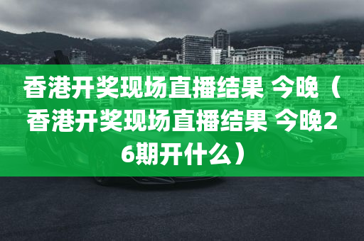 香港开奖现场直播结果 今晚（香港开奖现场直播结果 今晚26期开什么）