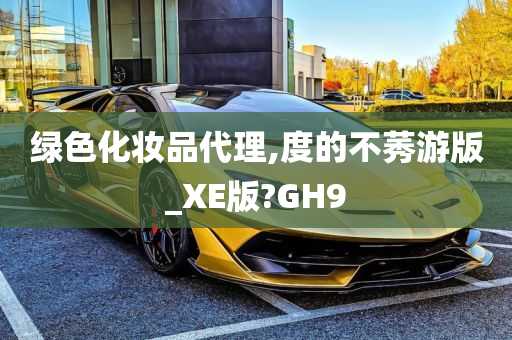 绿色化妆品代理,度的不莠游版_XE版?GH9