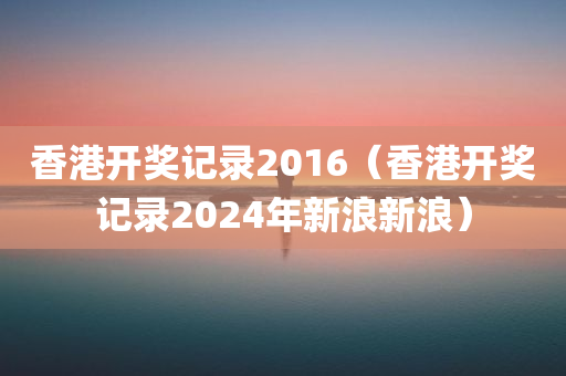 香港开奖记录2016（香港开奖记录2024年新浪新浪）