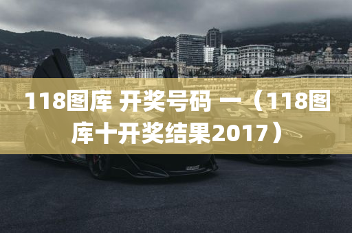 118图库 开奖号码 一（118图库十开奖结果2017）