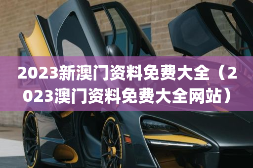 2023新澳门资料免费大全（2023澳门资料免费大全网站）