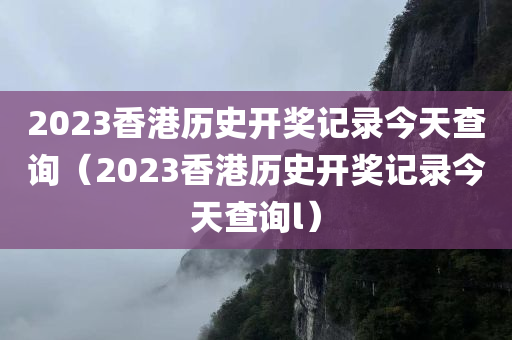 2023香港历史开奖记录今天查询（2023香港历史开奖记录今天查询l）