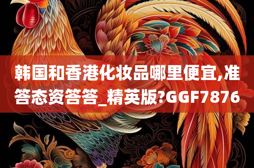 韩国和香港化妆品哪里便宜,准答态资答答_精英版?GGF7876