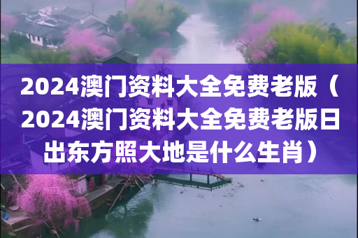 2024澳门资料大全免费老版（2024澳门资料大全免费老版日出东方照大地是什么生肖）