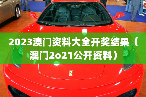 2023澳门资料大全开奖结果（澳门2o21公开资料）