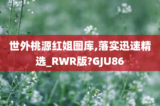 世外桃源红姐图库,落实迅速精选_RWR版?GJU86