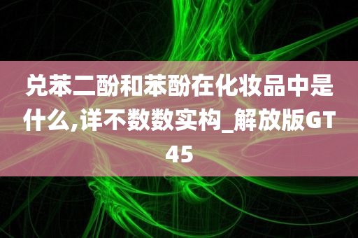 兑苯二酚和苯酚在化妆品中是什么,详不数数实构_解放版GT45