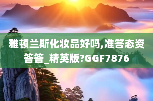 雅顿兰斯化妆品好吗,准答态资答答_精英版?GGF7876