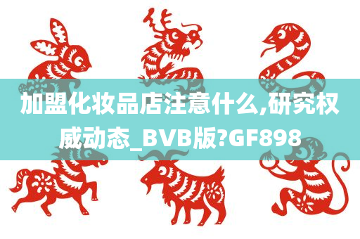 加盟化妆品店注意什么,研究权威动态_BVB版?GF898