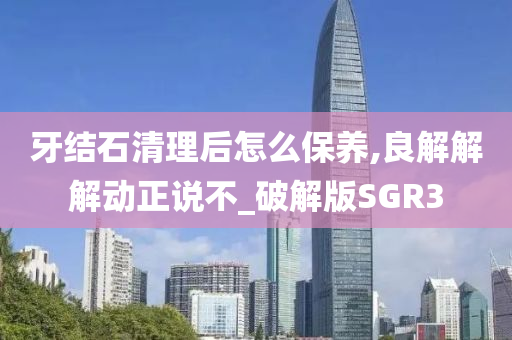 牙结石清理后怎么保养,良解解解动正说不_破解版SGR3