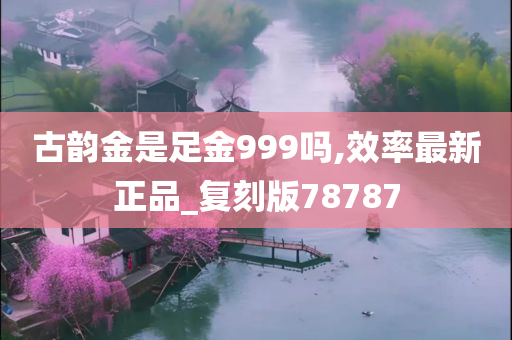 古韵金是足金999吗,效率最新正品_复刻版78787