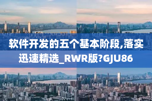 软件开发的五个基本阶段,落实迅速精选_RWR版?GJU86