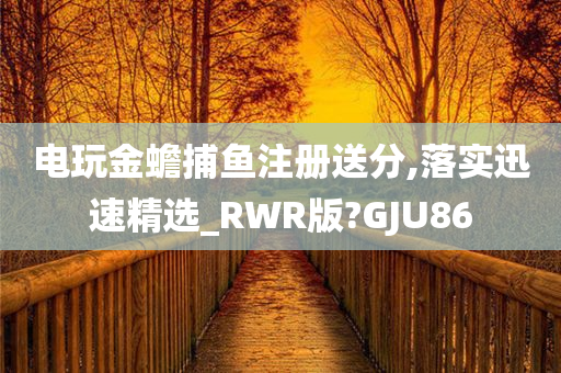 电玩金蟾捕鱼注册送分,落实迅速精选_RWR版?GJU86