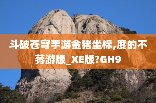 斗破苍穹手游金猪坐标,度的不莠游版_XE版?GH9