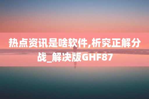 热点资讯是啥软件,析究正解分战_解决版GHF87