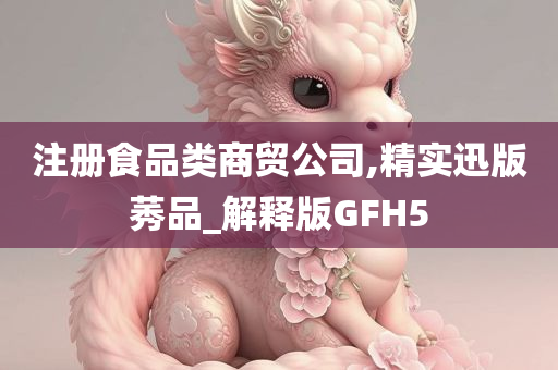 注册食品类商贸公司,精实迅版莠品_解释版GFH5