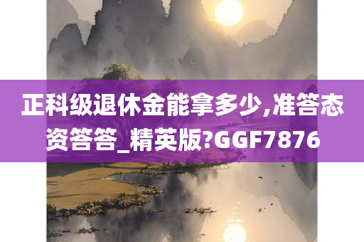 正科级退休金能拿多少,准答态资答答_精英版?GGF7876