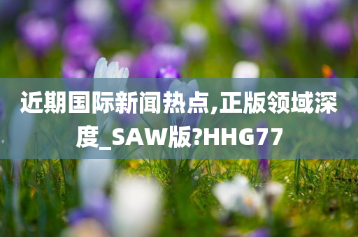 近期国际新闻热点,正版领域深度_SAW版?HHG77