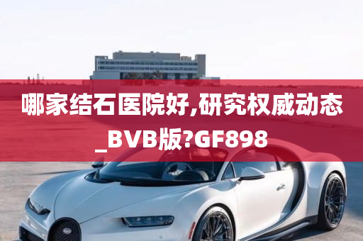 哪家结石医院好,研究权威动态_BVB版?GF898