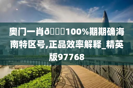 奥门一肖🀄100%期期确海南特区号,正品效率解释_精英版97768