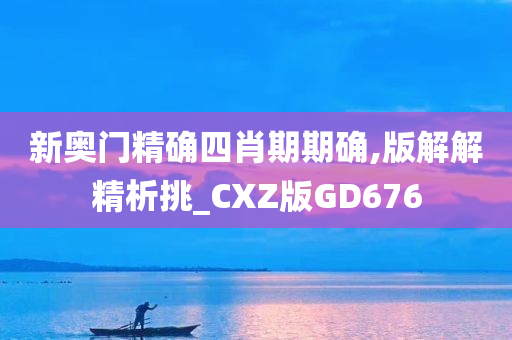 新奥门精确四肖期期确,版解解精析挑_CXZ版GD676