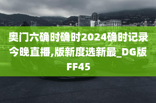 奥门六确时确时2024确时记录今晚直播,版新度选新最_DG版FF45