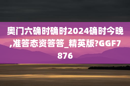 奥门六确时确时2024确时今晚,准答态资答答_精英版?GGF7876