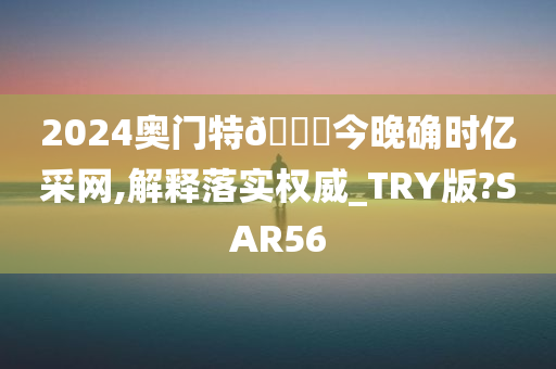 2024奥门特🐎今晚确时亿采网,解释落实权威_TRY版?SAR56